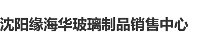 啊啊啊男生插女生下面在线视频沈阳缘海华玻璃制品销售中心